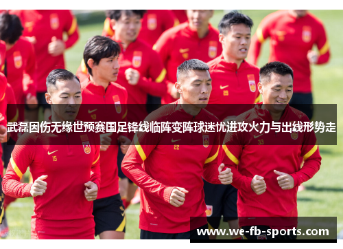 武磊因伤无缘世预赛国足锋线临阵变阵球迷忧进攻火力与出线形势走